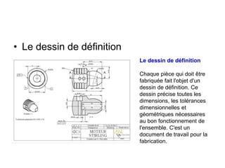 • Le dessin de définition
Le dessin de définition
Chaque pièce qui doit être
fabriquée fait l'objet d'un
dessin de définition. Ce
dessin précise toutes les
dimensions, les tolérances
dimensionnelles et
géométriques nécessaires
au bon fonctionnement de
l'ensemble. C'est un
document de travail pour la
fabrication.
 