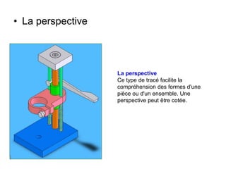 • La perspective
La perspective
Ce type de tracé facilite la
compréhension des formes d'une
pièce ou d'un ensemble. Une
perspective peut être cotée.
 