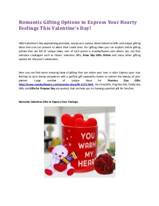 Romantic Gifting Options to Express Your Hearty
Feelings This Valentine’s Day!
With Valentine’s Day approaching promptly, everyone is curious about Valentine Gifts and unique gifting
ideas that one can present to adore their loved ones. For gifting ideas you can explore online gifting
portals that are full of unique ideas, one of such portal is rosedayflowers.com where you can find
exclusive catalogues such as Classic Valentine Gifts, Rose Day Gifts Online and many other gifting
options for this year’s celebration.
Here you can find some amazing ideas of gifting that can adore your love in style. Express your true
feelings to your loving companion with a perfect gift especially chosen to admire the beauty of your
partner. Large number of unique ideas for Promise Day Gifts
http://www.rosedayflowers.com/promise-day-gifts-1113.html , Kiss Day Gifts, Hug Day Gift, Teddy day
Gifts and Gifts for Propose Day are quoted, that can help you in choosing a perfect gift for him/her.
Romantic Valentine Gifts to Express Your Feelings:
 
