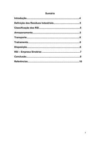 3
Sumário
Introdução.................................................................................4
Definição dos Resíduos Industriais........................................5
Classificação dos RSI...............................................................5
Armazenamento........................................................................5
Transporte.................................................................................6
Tratramento...............................................................................6
Disposição.................................................................................6
RSI – Empresa Sinobras ..........................................................7
Conclusão..................................................................................9
Referências...............................................................................10
 