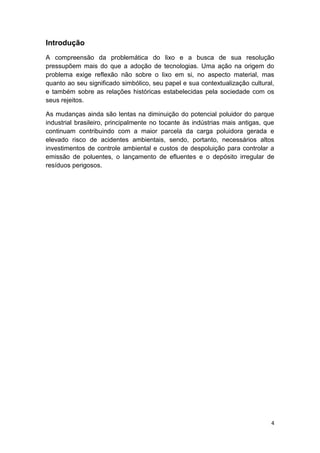 4
Introdução
A compreensão da problemática do lixo e a busca de sua resolução
pressupõem mais do que a adoção de tecnologias. Uma ação na origem do
problema exige reflexão não sobre o lixo em si, no aspecto material, mas
quanto ao seu significado simbólico, seu papel e sua contextualização cultural,
e também sobre as relações históricas estabelecidas pela sociedade com os
seus rejeitos.
As mudanças ainda são lentas na diminuição do potencial poluidor do parque
industrial brasileiro, principalmente no tocante às indústrias mais antigas, que
continuam contribuindo com a maior parcela da carga poluidora gerada e
elevado risco de acidentes ambientais, sendo, portanto, necessários altos
investimentos de controle ambiental e custos de despoluição para controlar a
emissão de poluentes, o lançamento de efluentes e o depósito irregular de
resíduos perigosos.
 