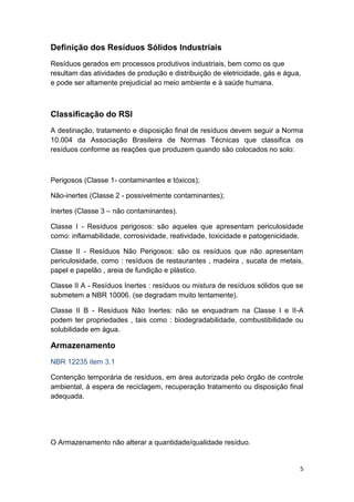 5
Definição dos Resíduos Sólidos Industriais
Resíduos gerados em processos produtivos industriais, bem como os que
resultam das atividades de produção e distribuição de eletricidade, gás e água,
e pode ser altamente prejudicial ao meio ambiente e à saúde humana.
Classificação do RSI
A destinação, tratamento e disposição final de resíduos devem seguir a Norma
10.004 da Associação Brasileira de Normas Técnicas que classifica os
resíduos conforme as reações que produzem quando são colocados no solo:
Perigosos (Classe 1- contaminantes e tóxicos);
Não-inertes (Classe 2 - possivelmente contaminantes);
Inertes (Classe 3 – não contaminantes).
Classe I - Resíduos perigosos: são aqueles que apresentam periculosidade
como: inflamabilidade, corrosividade, reatividade, toxicidade e patogenicidade.
Classe II - Resíduos Não Perigosos: são os resíduos que não apresentam
periculosidade, como : resíduos de restaurantes , madeira , sucata de metais,
papel e papelão , areia de fundição e plástico.
Classe II A - Resíduos Inertes : resíduos ou mistura de resíduos sólidos que se
submetem a NBR 10006. (se degradam muito lentamente).
Classe II B - Resíduos Não Inertes: não se enquadram na Classe I e II-A
podem ter propriedades , tais como : biodegradabilidade, combustibilidade ou
solubilidade em água.
Armazenamento
NBR 12235 item 3.1
Contenção temporária de resíduos, em área autorizada pelo órgão de controle
ambiental, á espera de reciclagem, recuperação tratamento ou disposição final
adequada.
O Armazenamento não alterar a quantidade/qualidade resíduo.
 