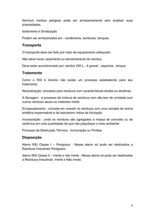 6
Nenhum resíduo perigoso pode ser armazenamento sem analisar suas
propriedades.
Isolamento e Sinalização
Podem ser armazenados em : contêineres, tambores, tanques.
Transporte
O transporte deve ser feito por meio de equipamento adequado.
Não deve haver vazamento ou derramamento do resíduo.
Deve estar acondicionado por: tambor 200 L , A granel , caçamba , tanque.
Tratamento
Como o RSI é diverso não existe um processo estabelecido para seu
tratamento.
Neutralização: processo para resíduos com características ácidas ou alcalinas.
A Secagem : é processo de mistura de resíduos com alto teor de umidade com
outros resíduos secos ou materiais inerte.
Encapsulamento : consiste em revestir os resíduos com uma camada de resina
sintética impermeável e de baixíssimo índice de lixiviação.
Incorporação : onde os resíduos são agregados a massa de concreto ou de
cerâmica em uma quantidade tal que não prejudique o meio ambiente.
Processo de Destruição Térmica : Incineração ou Pirolise.
Disposição
Aterro RSI Classe I – Perigosos : Nesse aterro só pode ser destinados a
Resíduos Industriais Perigosos.
Aterro RSI Classe II – Inerte e não Inerte : Nesse aterro só pode ser destinados
a Resíduos Industriais Inerte e Não Inerte.
 