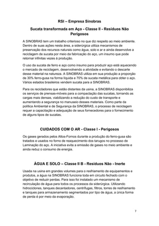 7
RSI – Empresa Sinobras
Sucata transformada em Aço - Classe II - Resíduos Não
Perigosos
A SINOBRAS tem um trabalho criterioso no que diz respeito ao meio ambiente.
Dentro de suas ações nesta área, a siderúrgica utiliza mecanismos de
preservação dos recursos naturais como água, solo e ar e ainda desenvolve a
reciclagem de sucata por meio da fabricação do aço, um insumo que pode
retornar infinitas vezes à produção.
O uso da sucata de ferro e aço como insumo para produzir aço está aquecendo
o mercado de reciclagem, desenvolvendo a atividade e evitando o descarte
desse material na natureza. A SINOBRAS utiliza em sua produção a proporção
de 30% ferro-gusa na forma líquida e 70% de sucata metálica para obter o aço.
Vários estados brasileiros vendem sucata para a SINOBRAS.
Para os recicladores que estão distantes da usina, a SINOBRAS disponibiliza
os serviços de prensas-móveis para a compactação das sucatas, tornando as
cargas mais densas, viabilizando a redução do custo de transporte e
aumentando a segurança no manuseio desses materiais. Como parte da
política Ambiental e de Segurança da SINOBRAS, o processo de reciclagem
requer a capacitação e adequação de seus fornecedores para o fornecimento
de alguns tipos de sucatas.
CUIDADOS COM O AR - Classe I - Perigosos
Os gases gerados pelos Altos-Fornos durante a produção do ferro-gusa são
tratados e usados no forno de reaquecimento dos tarugos no processo de
Laminação do aço. A iniciativa evita a emissão de gases no meio ambiente e
ainda reduz o consumo de energia.
ÁGUA E SOLO – Classe II B - Resíduos Não - Inerte
Usada na usina em grandes volumes para o resfriamento de equipamentos e
produtos, a água na SINOBRAS funciona toda em circuito fechado com o
objetivo de reduzir perdas. Para isso foi instalado um mecanismo de
recirculação de água para todos os processos da siderúrgica. Utilizando
hidrociclones, tanques decantadores, centrífugas, filtros, torres de resfriamento
e tanques para armazenamento segmentados por tipo de água, a única forma
de perda é por meio da evaporação.
 