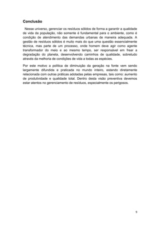 9
Conclusão
Nesse universo, gerenciar os resíduos sólidos de forma a garantir a qualidade
de vida da população, não somente é fundamental para o ambiente, como é
condição de atendimento das demandas urbanas de maneira adequada. A
gestão de resíduos sólidos é muito mais do que uma questão essencialmente
técnica, mas parte de um processo, onde homem deve agir como agente
transformador do meio e ao mesmo tempo, ser responsável em frear a
degradação do planeta, desenvolvendo caminhos de qualidade, sobretudo
através da melhoria de condições de vida a todas as espécies.
Por este motivo a política de diminuição da geração na fonte vem sendo
largamente difundida e praticada no mundo inteiro, estando diretamente
relacionada com outras práticas adotadas pelas empresas, tais como: aumento
de produtividade e qualidade total. Dentro desta visão preventiva devemos
estar atentos no gerenciamento de resíduos, especialmente os perigosos.
 
