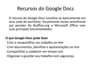 Recursos do Google Docs
O recurso do Google Docs constitui-se basicamente em
uma suíte de escritório. Visualmente muito semelhante
aos pacotes do Broffice.org e Microsoft Office com
suas principais funcionalidades.
O que Google Docs pode fazer
· Criar e compartilhar seu trabalho on-line
· Criar documentos, planilhas e apresentações on-line
· Compartilhar e colaborar em tempo real
· Organizar e guardar seu trabalho com segurança
 