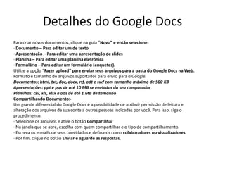 Detalhes do Google Docs
Para criar novos documentos, clique na guia “Novo” e então selecione:
· Documento – Para editar um de texto
· Apresentação – Para editar uma apresentação de slides
· Planilha – Para editar uma planilha eletrônica
· Formulário – Para editar um formulário (enquetes).
Utilize a opção “Fazer upload” para enviar seus arquivos para a pasta do Google Docs na Web.
Formato e tamanho de arquivos suportados para envio para o Google:
Documentos: html, txt, doc, docx, rtf, odt e swf com tamanho máximo de 500 KB
Apresentações: ppt e pps de até 10 MB se enviados do seu computador
Planilhas: csv, xls, xlsx e ods de até 1 MB de tamanho
Compartilhando Documentos
Um grande diferencial do Google Docs é a possibilidade de atribuir permissão de leitura e
alteração dos arquivos de sua conta a outras pessoas indicadas por você. Para isso, siga o
procedimento:
· Selecione os arquivos e ative o botão Compartilhar
· Na janela que se abre, escolha com quem compartilhar e o tipo de compartilhamento.
· Escreva os e-mails de seus convidados e defina-os como colaboradores ou visualizadores
· Por fim, clique no botão Enviar e aguarde as respostas.
 