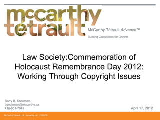 McCarthy Tétrault Advance™
                                                 Building Capabilities for Growth




            Law Society:Commemoration of
          Holocaust Remembrance Day 2012:
           Working Through Copyright Issues

Barry B. Sookman
bsookman@mccarthy.ca
416-601-7949                                                                        April 17, 2012
McCarthy Tétrault LLP / mccarthy.ca / 11350376
 