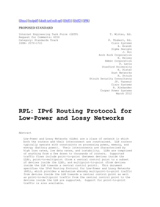 [Docs] [txt|pdf] [draft-ietf-roll-rpl] [Diff1] [Diff2] [IPR]

PROPOSED STANDARD
Internet Engineering Task Force (IETF)                                 T. Winter, Ed.
Request for Comments: 6550
Category: Standards Track                                              P. Thubert, Ed.
ISSN: 2070-1721                                                          Cisco Systems
                                                                             A. Brandt
                                                                         Sigma Designs
                                                                                J. Hui
                                                                 Arch Rock Corporation
                                                                             R. Kelsey
                                                                     Ember Corporation
                                                                              P. Levis
                                                                   Stanford University
                                                                             K. Pister
                                                                         Dust Networks
                                                                             R. Struik
                                                           Struik Security Consultancy
                                                                           JP. Vasseur
                                                                         Cisco Systems
                                                                          R. Alexander
                                                                  Cooper Power Systems
                                                                            March 2012




RPL: IPv6 Routing Protocol for
Low-Power and Lossy Networks

Abstract

   Low-Power and Lossy Networks (LLNs) are a class of network in which
   both the routers and their interconnect are constrained. LLN routers
   typically operate with constraints on processing power, memory, and
   energy (battery power). Their interconnects are characterized by
   high loss rates, low data rates, and instability. LLNs are comprised
   of anything from a few dozen to thousands of routers. Supported
   traffic flows include point-to-point (between devices inside the
   LLN), point-to-multipoint (from a central control point to a subset
   of devices inside the LLN), and multipoint-to-point (from devices
   inside the LLN towards a central control point). This document
   specifies the IPv6 Routing Protocol for Low-Power and Lossy Networks
   (RPL), which provides a mechanism whereby multipoint-to-point traffic
   from devices inside the LLN towards a central control point as well
   as point-to-multipoint traffic from the central control point to the
   devices inside the LLN are supported. Support for point-to-point
   traffic is also available.
 