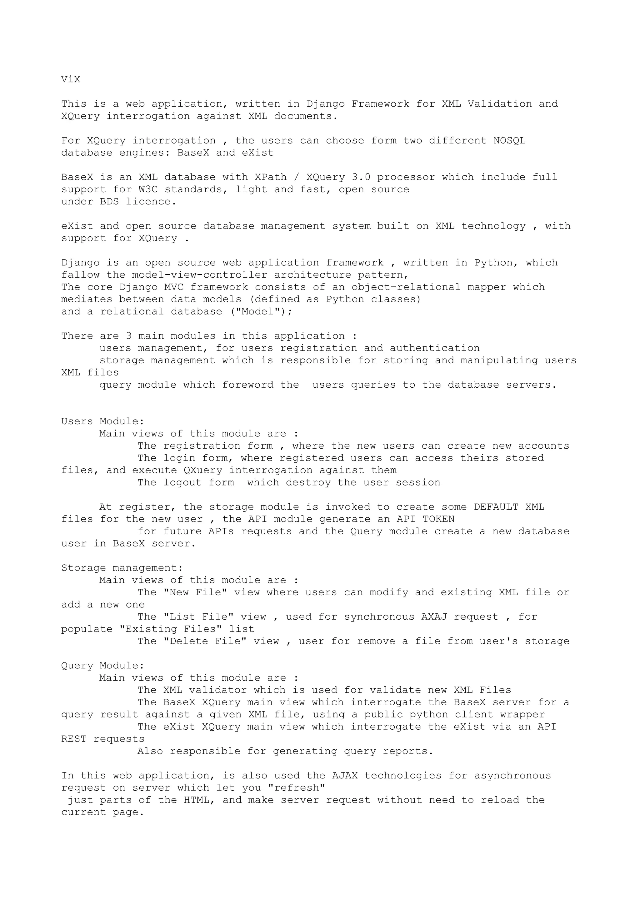 ViX
This is a web application, written in Django Framework for XML Validation and
XQuery interrogation against XML documents.
For XQuery interrogation , the users can choose form two different NOSQL
database engines: BaseX and eXist
BaseX is an XML database with XPath / XQuery 3.0 processor which include full
support for W3C standards, light and fast, open source
under BDS licence.
eXist and open source database management system built on XML technology , with
support for XQuery .
Django is an open source web application framework , written in Python, which
fallow the model-view-controller architecture pattern,
The core Django MVC framework consists of an object-relational mapper which
mediates between data models (defined as Python classes)
and a relational database ("Model");
There are 3 main modules in this application :
users management, for users registration and authentication
storage management which is responsible for storing and manipulating users
XML files
query module which foreword the users queries to the database servers.
Users Module:
Main views of this module are :
The registration form , where the new users can create new accounts
The login form, where registered users can access theirs stored
files, and execute QXuery interrogation against them
The logout form which destroy the user session
At register, the storage module is invoked to create some DEFAULT XML
files for the new user , the API module generate an API TOKEN
for future APIs requests and the Query module create a new database
user in BaseX server.
Storage management:
Main views of this module are :
The "New File" view where users can modify and existing XML file or
add a new one
The "List File" view , used for synchronous AXAJ request , for
populate "Existing Files" list
The "Delete File" view , user for remove a file from user's storage
Query Module:
Main views of this module are :
The XML validator which is used for validate new XML Files
The BaseX XQuery main view which interrogate the BaseX server for a
query result against a given XML file, using a public python client wrapper
The eXist XQuery main view which interrogate the eXist via an API
REST requests
Also responsible for generating query reports.
In this web application, is also used the AJAX technologies for asynchronous
request on server which let you "refresh"
just parts of the HTML, and make server request without need to reload the
current page.
 