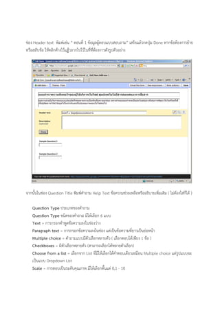 ช่อง Header text พิมพ์เช่น “ ตอนที่ 1 ข้อมูลผู้ตอบแบบสอบถาม” เสร็จแล้วกดปุ่ม Done หากข้อต้องการย้าย
หรือสลับข้อ ให้คลิกค้างไว้แล้ฎวลากไปไว้ในที่ที่ต้องการดังรูปตัวอย่าง
จากนั้นในช่อง Question Title พิมพ์คําถาม Help Text ข้อความช่วยเหลือหรืออธิบายเพิ่มเติม ( ไม่ต้องใส่ก็ได้ )
Question Type ประเภทของคําถาม
Question Type ชนิดของคําถาม มีให้เลือก 6 แบบ
Text = การกรอกคําพูดข้อความลงในช่องว่าง
Paragraph text = การกรอกข้อความลงในช่อง แต่เป็นข้อความที่ยาวเป็นย่อหน้า
Multiple choice = คําถามแบบมีตัวเลือกหลายตัว ( เลือกตอบได้เพียง 1 ข้อ )
Checkboxes = มีตัวเลือกหลายตัว (สามารถเลือกได้หลายตัวเลือก)
Choose from a list = เลือกจาก List ที่มีให้เลือกได้คําตอบเดียวเหมือน Multiple choice แต่รูปแบบจะ
เป็นแบบ Dropdown List
Scale = การตอบเป็นระดับคุณภาพ มีให้เลือกตั้นแต่ 0,1 - 10
 