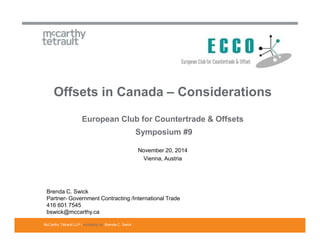 Offsets in Canada – Considerations 
European Club for Countertrade & Offsets 
McCarthy Tétrault LLP / mccarthy.ca 
Symposium #9 
November 20, 2014 
Vienna, Austria 
Brenda C. Swick 
Partner- Government Contracting /International Trade 
416 601 7545 
bswick@mccarthy.ca 
Brenda C. Swick 
 