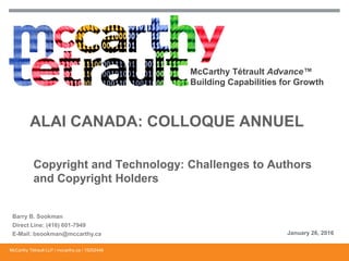 McCarthy Tétrault Advance™
Building Capabilities for Growth
ALAI CANADA: COLLOQUE ANNUEL
Copyright and Technology: Challenges to Authors
and Copyright Holders
Barry B. Sookman
Direct Line: (416) 601-7949
E-Mail: bsookman@mccarthy.ca January 26, 2016
McCarthy Tétrault LLP / mccarthy.ca / 15202446
 