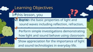 In this lesson, you
will learn:
Explain the basic properties of light and
sound waves including reflection, refraction,
pitch, frequency, and amplitude.
Learning Objectives
Perform simple investigations demonstrating
how light and sound behave using classroom
materials.
Show appreciation for the importance of light
and sound technologies in everyday life.
 