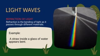 Example:
A straw inside a glass of water
appears bent.
Refraction is the bending of light as it
passes through different materials.
LIGHT WAVES
REFRACTION OF LIGHT
 