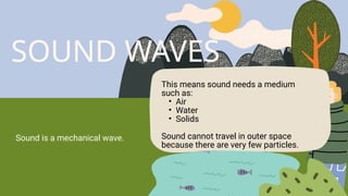SOUND WAVES
Sound is a mechanical wave.
This means sound needs a medium
such as:
• Air
• Water
• Solids
Sound cannot travel in outer space
because there are very few particles.
 