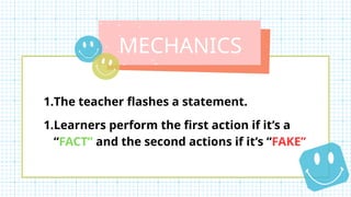 MECHANICS
1.The teacher flashes a statement.
1.Learners perform the first action if it’s a
“FACT” and the second actions if it’s “FAKE”
 