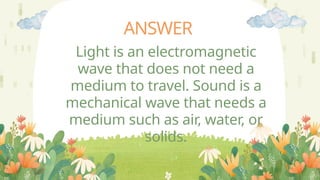 ANSWER
Light is an electromagnetic
wave that does not need a
medium to travel. Sound is a
mechanical wave that needs a
medium such as air, water, or
solids.
 