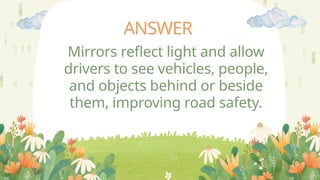 ANSWER
Mirrors reflect light and allow
drivers to see vehicles, people,
and objects behind or beside
them, improving road safety.
 