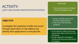 ACTIVITY:
OBJECTIVE
Investigate the properties of light and sound
through observation of real objects and
identify their applications in everyday life.
LIGHT AND SOUND INVESTIGATION ROTATION
:
PROCEDURE
1.Each group receives one object
and an investigation sheet.
1.Groups carefully observe and
test their assigned object.
2.They answer the following
questions:
1.At the teacher's signal, each group
passes their object clockwise to the
next group.
2.Groups repeat the investigation
process until they have observed all
five objects.
 