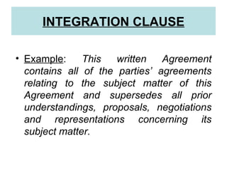INTEGRATION CLAUSE

• Example:     This   written   Agreement
  contains all of the parties’ agreements
  relating to the subject matter of this
  Agreement and supersedes all prior
  understandings, proposals, negotiations
  and representations concerning its
  subject matter.
 