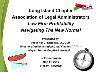 Long Island Chapter
Association of Legal Administrators
Law Firm Profitability
Navigating The New Normal
Presented by:
Frederick J. Esposito, Jr., CLM
Director of Administration/Chief Financial Officer
Meyer, Suozzi, English & Klein, P.C.
JFE Boardroom
May 14, 2013
8:15am -10:00am
 