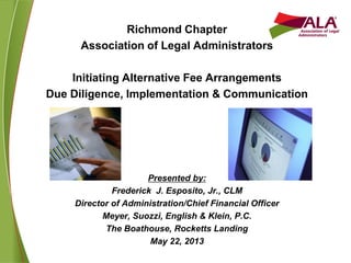 Richmond Chapter
Association of Legal Administrators
Initiating Alternative Fee Arrangements
Due Diligence, Implementation & Communication
Presented by:
Frederick J. Esposito, Jr., CLM
Director of Administration/Chief Financial Officer
Meyer, Suozzi, English & Klein, P.C.
The Boathouse, Rocketts Landing
May 22, 2013
 
