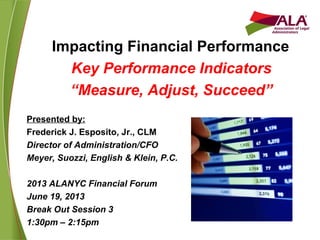Impacting Financial Performance
Key Performance Indicators
“Measure, Adjust, Succeed”
Presented by:
Frederick J. Esposito, Jr., CLM
Director of Administration/CFO
Meyer, Suozzi, English & Klein, P.C.
2013 ALANYC Financial Forum
June 19, 2013
Break Out Session 3
1:30pm – 2:15pm
 