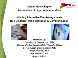 Golden Gate Chapter
Association of Legal Administrators
Initiating Alternative Fee Arrangements
Due Diligence, Implementation & Communication
Presented by:
Frederick J. Esposito, Jr., CLM
Director of Administration/Chief Financial Officer
Meyer, Suozzi, English & Klein, P.C.
Nixon Peabody, LLP
San Francisco, CA
August 8, 2013
 