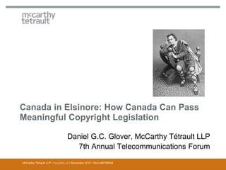 McCarthy Tétrault LLP / mccarthy.ca / November 2010 / Docs #9749544
Canada in Elsinore: How Canada Can Pass
Meaningful Copyright Legislation
Daniel G.C. Glover, McCarthy Tétrault LLP
7th Annual Telecommunications Forum
 