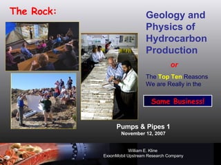 Pumps & Pipes 1 November 12, 2007 William E. Kline   ExxonMobil Upstream Research Company The Rock: Geology and Physics of Hydrocarbon Production or The  Top Ten  Reasons We are Really in the  Same Business! 