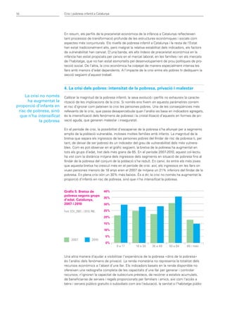 10                        Crisi i pobresa infantil a Catalunya




                          En resum, els perfils de la precarietat econòmica de la infància a Catalunya reflecteixen
                          tant processos de transformació profunda de les estructures econòmiques i socials com
                          aspectes més conjunturals. Els nivells de pobresa infantil a Catalunya i la resta de l’Estat
                          han estat tradicionalment alts, però malgrat la relativa estabilitat dels indicadors, els factors
                          de vulnerabilitat han canviat. D’una banda, els alts índexs de precarietat econòmica en la
                          infància han estat propiciats per canvis en el mercat laboral, en les famílies i en els mercats
                          de l’habitatge, que no han estat esmorteïts pel desenvolupament de prou polítiques de pro-
                          tecció social. De l’altra, la crisi econòmica ha colpejat de manera especialment intensa les
                          llars amb menors d’edat dependents. A l’impacte de la crisi entre els pobres hi dediquem la
                          secció següent d’aquest treball.



                          4. La crisi dels pobres: intensitat de la pobresa, privació i malestar
     La crisi no només    Calibrar la magnitud de la pobresa infantil, la seva evolució i perfils no exhaureix la caracte-
      ha augmentat la     rització de les implicacions de la crisi. Si només ens fixem en aquests paràmetres correm
proporció d’infants en    el risc d’ignorar com pateixen la crisi les persones pobres. Una de les conseqüències més
 risc de pobresa, sinó    rellevants de la crisi, que passa desapercebuda quan l’anàlisi es basa en indicadors agregats,
  que n’ha intensificat   és la intensificació dels fenòmens de pobresa i la cristal·lització d’aquests en formes de pri-
             la pobresa   vació aguda, que generen malestar i inseguretat.

                          En el període de crisi, la possibilitat d’escapar-se de la pobresa s’ha allunyat per a segments
                          amplis de la població vulnerable, incloses moltes famílies amb infants. La magnitud de la
                          bretxa que separa els ingressos de les persones pobres del llindar de risc de pobresa (i, per
                          tant, de deixar de ser pobres) és un indicador del grau de vulnerabilitat dels més vulnera-
                          bles. Com es pot observar en el gràfic següent, la bretxa de la pobresa ha augmentat en
                          tots els grups d’edat, tret dels més grans de 65. En el període 2007-2010, aquest col·lectiu
                          ha vist com la distància mitjana dels ingressos dels segments en situació de pobresa fins al
                          llindar de la pobresa del conjunt de la població s’ha reduït. En canvi, és entre els més joves
                          que aquesta bretxa ha crescut més en el període de crisi: així, els ingressos en les llars on
                          viuen persones menors de 18 anys eren el 2007 de mitjana un 21% inferiors del llindar de la
                          pobresa. En plena crisi són un 30% més baixos. És a dir, la crisi no només ha augmentat la
                          proporció d’infants en risc de pobresa, sinó que n’ha intensificat la pobresa.


                          Gràfic 5. Bretxa de             40%
                          pobresa segons grups
                                                          35%
                          d’edat. Catalunya,
                          2007 i 2010                     30%

                          Font: ECV_2007, i 2010, INE.	   25%

                                                          20%

                                                          15%

                                                          10%

                                                          5%
                                2007               2010
                                                          0%
                                                                 0 a 17	    18 a 34	   35 a 49	    50 a 64	     65 i més


                          Una altra manera d’ajudar a visibilitzar l’experiència de la pobresa «dins de la pobresa»
                          és l’anàlisi dels fenòmens de privació. La renda monetària no representa la totalitat dels
                          recursos econòmics a l’abast d’una llar. Els indicadors basats en la renda disponible no
                          ofereixen una radiografia completa de les capacitats d’una llar per generar i controlar
                          recursos; n’ignoren la capacitat de subscriure préstecs, de recórrer a estalvis acumulats,
                          de beneficiar-se de serveis i regals proporcionats per familiars i amics, així com l’accés a
                          béns i serveis públics gratuïts o subsidiats com ara l’educació, la sanitat o l’habitatge públic
 