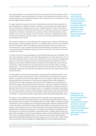 UNICEF Comitè Catalunya                                             15




Les ajudes basades en la comprovació de mitjans al nostre país han estat, en general, insufici-                            Proporcionar
entment dotades, mentre que les deduccions fiscals no han beneficiat els col·lectius més ne-                               a les famílies
cessitats (atès que no hi ha beneficis fiscals per a llars i persones a qui no correspon, per nivell                       serveis de salut i
de renda, pagar impostos directes)7.
                                                                                                                           educació gratuïts
                                                                                                                           o assequibles
Un segon paquet de mesures ha consistit a proporcionar a les famílies serveis gratuïts o a
preus assequibles, principalment sanitaris i educatius, amb el propòsit de corregir algunes
                                                                                                                           corregeix algunes
de les conseqüències negatives sobre la salut i el desenvolupament cognitiu dels infants                                   conseqüències
associades a situacions d’adversitat socioeconòmica. Es tracta de promoure l’ús de serveis                                 negatives de la
(programes d’orientació i assessorament, seguiment mèdic, estimulació cognitiva, reforç                                    pobresa en el
educatiu, etc.) en llars on els pares no tenen incentius, informació o capacitat per proporci-                             desenvolupament
onar aquestes prestacions pel seu compte, i pal·liar així el cost que representaria per a les                              dels infants.
famílies adquirir-los al mercat.

Hi ha consens acadèmic en què els beneficis són més grans quan s’orienten a famílies amb
fills més petits, inclosa l’educació infantil 0-3, i són aprofitats pels col·lectius més vulnerables
(Heckman i Masterov, 2007). Per assegurar aquest aprofitament cal que els col·lectius en
més situació de risc siguin objecte de tractaments personalitzats, de caràcter més intensiu,
i que aquesta atenció privilegiada s’estengui de manera consistent en el temps en forma de
«cascada» de serveis.

Un tercer conjunt de mesures persegueix l’activació laboral dels pares que no treballen. Com
hem tingut ocasió de comprovar, la vinculació dels progenitors al mercat laboral és un bon an-
tídot contra la pobresa infantil, encara que no infal·lible. Entre les iniciatives promogudes pels
governs hi ha incentius fiscals per promoure la participació laboral de progenitors inactius,
programes de formació, bonificació de llocs de treball i provisió pública de serveis d’atenció
a la infància o suport econòmic per contractar aquests serveis (escoles infantils, activitats
extraescolars…) amb la intenció de facilitar la conciliació de la vida laboral i familiar. L’objectiu
d’aquestes polítiques és treure les llars de la pobresa incrementant els ingressos derivats de
la feina dels pares.

En alguns països, fonamentalment anglosaxons, algunes ajudes monetàries directes —com
les que reben les llars monoparentals— estan condicionades a la participació en el mercat
laboral o un programa de formació per afavorir-ne la inserció laboral. En general sembla que
aquestes polítiques contribueixen a incrementar els ingressos laborals dels progenitors i
contribueixen així a reduir la pobresa infantil, però és difícil calibrar en quin grau poden ser
efectives en països amb mercats laborals poc dinàmics, o que estan travessant períodes de
crisi, en què l’oferta de feina és escadussera. Apostar per polítiques d’activació per reduir la
pobresa infantil comporta riscos de desprotecció si l’«ocupabilitat» dels adults responsables
de l’infant és molt baixa. L ’activació tampoc assegura necessàriament una millora substancial
de les condicions de vida si els pares només poden accedir a feines de baixa qualitat, mal re-
munerades, i si la seva inserció laboral implica perdre el dret de percebre prestacions i ajuts.                           A Espanya, les
                                                                                                                           prestacions per
Per acabar, no hem d’oblidar que la pobresa infantil és sensible a dinàmiques generals del                                 atur o les pensions
mercat laboral i del sistema de protecció públic. Les condicions de vida dels infants són sensi-                           de jubilació i
blement pitjors en les societats més desiguals (Wilkinson i Pickett, 2009). La infància vulnerable                         supervivència tenen
es beneficia, per tant, de polítiques que corregeixen la desigualtat mitjançant polítiques fiscals                         un efecte reductor
i socials. Els infants són beneficiaris indirectes dels drets socials de què gaudeixen els seus pro-                       sobre la pobresa
genitors i altres familiars que viuen amb ells. Aquests ajuts són decisius quan la protecció social
                                                                                                                           infantil sensiblement
específica per a la infància és poc generosa, com passa a l’Estat espanyol. A Espanya, les pres-
                                                                                                                           més alt que les
tacions per atur o les pensions de jubilació i supervivència tenen un efecte reductor sobre la po-
bresa infantil sensiblement més alt que les polítiques d’ajuda a la família (Marí-Klose i Marí-Klose,                      polítiques d’ajuda a
2011). Seria, sens dubte, desitjable arribar a una situació en què el benestar infantil estigués                           la família.
garantit amb independència dels drets dels seus progenitors, però mentre això no passi, l’efecti-
vitat de la protecció infantil està lligada a la solidesa global dels sistemes públics de benestar.


7 En un treball recent, Jonathan Bradshaw (2012, en premsa) estima que el valor del paquet de beneficis monetaris per a la infància (mesurat en relació amb el
 .
salari mitjà) a Espanya és el més baix d’Europa. L’evidència presentada per Bradshaw demostra que les ajudes existents ofereixen més beneficis a les famílies de
rendes mitjanes que a les més desafavorides.
 