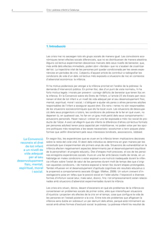 4                           Crisi i pobresa infantil a Catalunya




                            1. Introducció


                            Les crisis mai no sacsegen tots els grups socials de manera igual. Les convulsions eco-
                            nòmiques tenen efectes socials diferenciats, que no es distribueixen de manera aleatòria.
                            Alguns col·lectius experimenten descensos marcats dels seus nivells de benestar, que,
                            més enllà dels efectes immediats, poden obrir «ferides» que no s’acaben de cicatritzar
                            del tot. La trajectòria vital de les persones pot quedar condicionada per les seves expe-
                            riències en períodes de crisi. L  ’objectiu d’aquest article és contribuir a radiografiar les
                            condicions de vida d’un dels col·lectius més exposats a situacions de risc en contextos
                            d’adversitat econòmica: la infància.

                            Hi ha motius poderosos per atorgar a la infància prioritat en l’anàlisi de la pobresa i la
                            demanda d’intervenció pública. En primer lloc, des d’un punt de vista normatiu, hi ha
                            forts motius legals i morals per prevenir i corregir dèficits de benestar que tenen lloc en
                            la infància. En la Convenció sobre els Drets de l’Infant, a l’article 27, els Estats part reco-
                            neixen el dret de tot infant a un nivell de vida adequat per al seu desenvolupament físic,
                            mental, espiritual, moral i social, i s’obliguen a ajudar els pares o altres persones adultes
                            responsables de l’infant a assegurar aquest dret. Els nens i nenes no són responsables
                            de les situacions socioeconòmiques que els ha tocat viure. Les situacions de desocupa-
                            ció dels seus progenitors o tutors, les condicions de pobresa de la llar en què viuen, no
                            depenen (o, en qualsevol cas, ho fan en un grau molt petit) dels seus comportaments i
                            actuacions personals. Haver nascut i créixer en una llar exposada a més risc social és pro-
                            ducte de l’atzar. A això cal afegir-hi que els infants (a diferència d’altres col·lectius formats
                            per persones adultes) tenen poca capacitat per mobilitzar-se, no poden votar per les opci-
                            ons polítiques més receptives a les seves necessitats i acostumen a tenir poques plata-
                            formes que vetllin directament pels seus interessos (sindicats, associacions, lobbies).

        La Convenció        En segon lloc, les experiències que es viuen en la infància tenen implicacions decisives
      reconeix el dret      sobre la resta del cicle vital. El destí dels individus es determina en gran manera per les
                            vicissituds que s’experimenten els primers anys de vida. Situacions de vulnerabilitat en la
          de tot infant
                            infància afecten negativament aspectes determinants per al desenvolupament equilibrat
        a un nivell de
                            de la personalitat i el progrés educatiu. Des d’etapes molt precoces, el cos de les perso-
         vida adequat       nes enregistra experiències socials. Viure en una llar amb baixos nivells de renda, en un
             per al seu     habitatge en males condicions o estar exposat a una nutrició inadequada durant la infàn-
    desenvolupament         cia influeix sobre l’estat de salut de les persones durant molt de temps des que s’origi-
         físic, mental,     nen aquestes condicions, i de manera especial si tenen lloc durant etapes prolongades.
     espiritual, moral      També influeixen en el desenvolupament d’aptituds cognitives els resultats educatius o
                i social.   la propensió a comportaments asocials (Griggs i Walker, 2008). Un volum creixent d’in-
                            vestigacions posa en relleu que la posició social en l’edat adulta i l’exposició a diverses
                            formes d’infortuni social (atur, mala salut, divorci, fins i tot empresonament) estan relacio-
                            nades amb situacions d’adversitat experimentades durant la infància.

                            Les crisis ens situen, doncs, davant d’escenaris en què els problemes de la infància es
                            converteixen en problemes socials de primer ordre, atès que intensifiquen situacions
                            d’injustícia i projecten els efectes de la crisi en el temps, cosa que configura la vida de
                            les persones en l’estadi posterior a la crisi. Entre tots els problemes que afligeixen la
                            infància sens dubte en sobresurt un per damunt dels altres, perquè està íntimament as-
                            sociat amb altres formes d’exclusió social: la pobresa. La pobresa infantil és resultat de
 