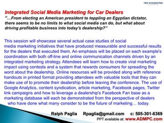 Integrated Social Media Marketing for Car Dealers“…From electing an American president to toppling an Egyptian dictator, there seems to be no limits to what social media can do, but what about driving profitable business into today's dealership?” This session will showcase several actual case studies of social media marketing initiatives that have produced measurable and successful results for the dealers that executed them. An emphasis will be placed on each example's coordination with both off-line and online communication channels driven by an integrated marketing strategy. Attendees will learn how to create viral marketing impact using contests and a system that rewards consumers for spreading the word about the dealership. Online resources will be provided along with reference handouts in printed format providing attendees with valuable tools that they can make use of to promote their dealership before leaving the conference. The use of Google Analytics, content syndication, article marketing, Facebook pages, Twitter link campaigns and how to leverage a dealership's Facebook Fan base as a marketing database will each be demonstrated from the perspective of dealers    who have done what many consider to be the future of marketing… today. Ralph Paglia     Rpaglia@gmail.com     c: 505-301-6369 PPT available at: www.ADMPC.com 