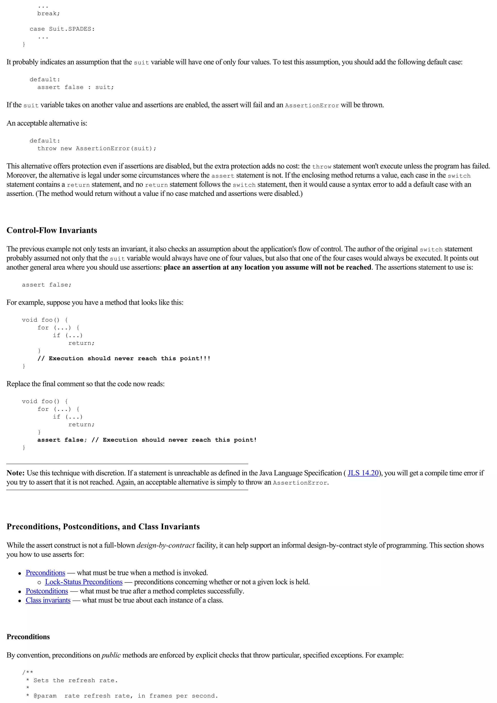 ...
                break;

              case Suit.SPADES:
                ...
         }

It probably indicates an assumption that the suit variable will have one of only four values. To test this assumption, you should add the following default case:

              default:
                assert false : suit;

If the suit variable takes on another value and assertions are enabled, the assert will fail and an AssertionError will be thrown.

An acceptable alternative is:

              default:
                throw new AssertionError(suit);

This alternative offers protection even if assertions are disabled, but the extra protection adds no cost: the throw statement won't execute unless the program has failed.
Moreover, the alternative is legal under some circumstances where the assert statement is not. If the enclosing method returns a value, each case in the switch
statement contains a return statement, and no return statement follows the switch statement, then it would cause a syntax error to add a default case with an
assertion. (The method would return without a value if no case matched and assertions were disabled.)

  

Control-Flow Invariants

The previous example not only tests an invariant, it also checks an assumption about the application's flow of control. The author of the original switch statement
probably assumed not only that the suit variable would always have one of four values, but also that one of the four cases would always be executed. It points out
another general area where you should use assertions: place an assertion at any location you assume will not be reached. The assertions statement to use is:

         assert false;

For example, suppose you have a method that looks like this:

         void foo() {
             for (...) {
                 if (...)
                      return;
             }
             // Execution should never reach this point!!!
         }

Replace the final comment so that the code now reads:

         void foo() {
             for (...) {
                 if (...)
                      return;
             }
             assert false; // Execution should never reach this point!
         }



Note: Use this technique with discretion. If a statement is unreachable as defined in the Java Language Specification ( JLS 14.20), you will get a compile time error if
you try to assert that it is not reached. Again, an acceptable alternative is simply to throw an AssertionError.


  

Preconditions, Postconditions, and Class Invariants

While the assert construct is not a full-blown design-by-contract facility, it can help support an informal design-by-contract style of programming. This section shows
you how to use asserts for:

     l       Preconditions — what must be true when a method is invoked.
                 ¡ Lock-Status Preconditions — preconditions concerning whether or not a given lock is held.

     l       Postconditions — what must be true after a method completes successfully.
     l       Class invariants — what must be true about each instance of a class.

  

Preconditions

By convention, preconditions on public methods are enforced by explicit checks that throw particular, specified exceptions. For example:

         /**
          * Sets the refresh rate.
          *
          * @param rate refresh rate, in frames per second.
 