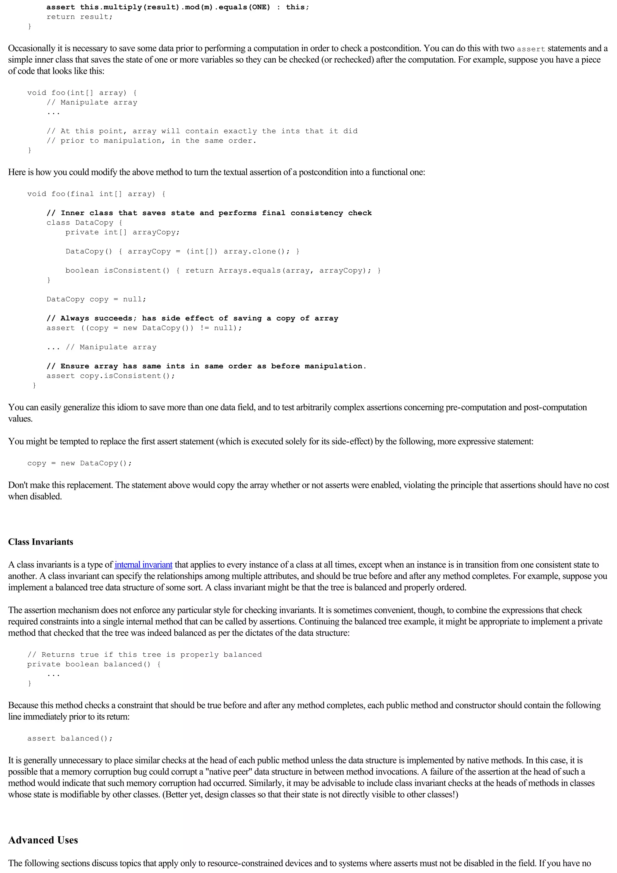 assert this.multiply(result).mod(m).equals(ONE) : this;
             return result;
     }

Occasionally it is necessary to save some data prior to performing a computation in order to check a postcondition. You can do this with two assert statements and a
simple inner class that saves the state of one or more variables so they can be checked (or rechecked) after the computation. For example, suppose you have a piece
of code that looks like this:

     void foo(int[] array) {
         // Manipulate array
         ...

             // At this point, array will contain exactly the ints that it did
             // prior to manipulation, in the same order.
     }

Here is how you could modify the above method to turn the textual assertion of a postcondition into a functional one:

     void foo(final int[] array) {

             // Inner class that saves state and performs final consistency check
             class DataCopy {
                 private int[] arrayCopy;

                 DataCopy() { arrayCopy = (int[]) array.clone(); }

                 boolean isConsistent() { return Arrays.equals(array, arrayCopy); }
             }

             DataCopy copy = null;

             // Always succeeds; has side effect of saving a copy of array
             assert ((copy = new DataCopy()) != null);

             ... // Manipulate array

             // Ensure array has same ints in same order as before manipulation.
             assert copy.isConsistent();
         }

You can easily generalize this idiom to save more than one data field, and to test arbitrarily complex assertions concerning pre-computation and post-computation
values.

You might be tempted to replace the first assert statement (which is executed solely for its side-effect) by the following, more expressive statement:

     copy = new DataCopy();

Don't make this replacement. The statement above would copy the array whether or not asserts were enabled, violating the principle that assertions should have no cost
when disabled.

  

Class Invariants

A class invariants is a type of internal invariant that applies to every instance of a class at all times, except when an instance is in transition from one consistent state to
another. A class invariant can specify the relationships among multiple attributes, and should be true before and after any method completes. For example, suppose you
implement a balanced tree data structure of some sort. A class invariant might be that the tree is balanced and properly ordered.

The assertion mechanism does not enforce any particular style for checking invariants. It is sometimes convenient, though, to combine the expressions that check
required constraints into a single internal method that can be called by assertions. Continuing the balanced tree example, it might be appropriate to implement a private
method that checked that the tree was indeed balanced as per the dictates of the data structure:

     // Returns true if this tree is properly balanced
     private boolean balanced() {
         ...
     }

Because this method checks a constraint that should be true before and after any method completes, each public method and constructor should contain the following
line immediately prior to its return:

     assert balanced();

It is generally unnecessary to place similar checks at the head of each public method unless the data structure is implemented by native methods. In this case, it is
possible that a memory corruption bug could corrupt a "native peer" data structure in between method invocations. A failure of the assertion at the head of such a
method would indicate that such memory corruption had occurred. Similarly, it may be advisable to include class invariant checks at the heads of methods in classes
whose state is modifiable by other classes. (Better yet, design classes so that their state is not directly visible to other classes!)

  

Advanced Uses

The following sections discuss topics that apply only to resource-constrained devices and to systems where asserts must not be disabled in the field. If you have no
 