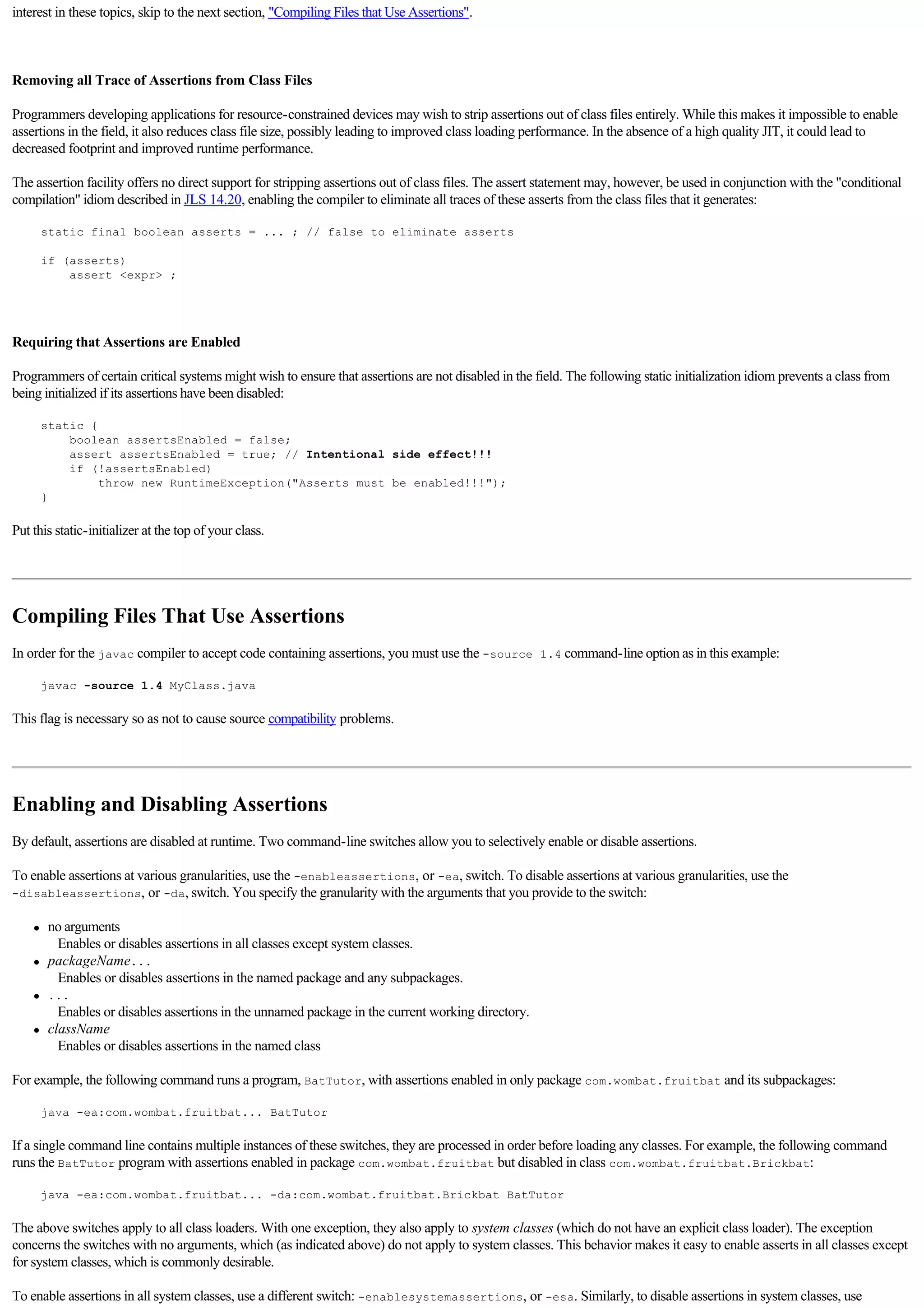interest in these topics, skip to the next section, "Compiling Files that Use Assertions".

  

Removing all Trace of Assertions from Class Files

Programmers developing applications for resource-constrained devices may wish to strip assertions out of class files entirely. While this makes it impossible to enable
assertions in the field, it also reduces class file size, possibly leading to improved class loading performance. In the absence of a high quality JIT, it could lead to
decreased footprint and improved runtime performance.

The assertion facility offers no direct support for stripping assertions out of class files. The assert statement may, however, be used in conjunction with the "conditional
compilation" idiom described in JLS 14.20, enabling the compiler to eliminate all traces of these asserts from the class files that it generates:

         static final boolean asserts = ... ; // false to eliminate asserts

         if (asserts)
             assert <expr> ;

  

Requiring that Assertions are Enabled

Programmers of certain critical systems might wish to ensure that assertions are not disabled in the field. The following static initialization idiom prevents a class from
being initialized if its assertions have been disabled:

         static {
             boolean assertsEnabled = false;
             assert assertsEnabled = true; // Intentional side effect!!!
             if (!assertsEnabled)
                  throw new RuntimeException("Asserts must be enabled!!!");
         }

Put this static-initializer at the top of your class.

  


Compiling Files That Use Assertions
In order for the javac compiler to accept code containing assertions, you must use the -source 1.4 command-line option as in this example:

         javac -source 1.4 MyClass.java

This flag is necessary so as not to cause source compatibility problems.

  


Enabling and Disabling Assertions
By default, assertions are disabled at runtime. Two command-line switches allow you to selectively enable or disable assertions.

To enable assertions at various granularities, use the -enableassertions, or -ea, switch. To disable assertions at various granularities, use the
-disableassertions, or -da, switch. You specify the granularity with the arguments that you provide to the switch:

     l    no arguments
             Enables or disables assertions in all classes except system classes. 
     l    packageName...
             Enables or disables assertions in the named package and any subpackages. 
     l    ...
             Enables or disables assertions in the unnamed package in the current working directory. 
     l    className
             Enables or disables assertions in the named class 

For example, the following command runs a program, BatTutor, with assertions enabled in only package com.wombat.fruitbat and its subpackages:

         java -ea:com.wombat.fruitbat... BatTutor

If a single command line contains multiple instances of these switches, they are processed in order before loading any classes. For example, the following command
runs the BatTutor program with assertions enabled in package com.wombat.fruitbat but disabled in class com.wombat.fruitbat.Brickbat:

         java -ea:com.wombat.fruitbat... -da:com.wombat.fruitbat.Brickbat BatTutor

The above switches apply to all class loaders. With one exception, they also apply to system classes (which do not have an explicit class loader). The exception
concerns the switches with no arguments, which (as indicated above) do not apply to system classes. This behavior makes it easy to enable asserts in all classes except
for system classes, which is commonly desirable.

To enable assertions in all system classes, use a different switch: -enablesystemassertions, or -esa. Similarly, to disable assertions in system classes, use
 