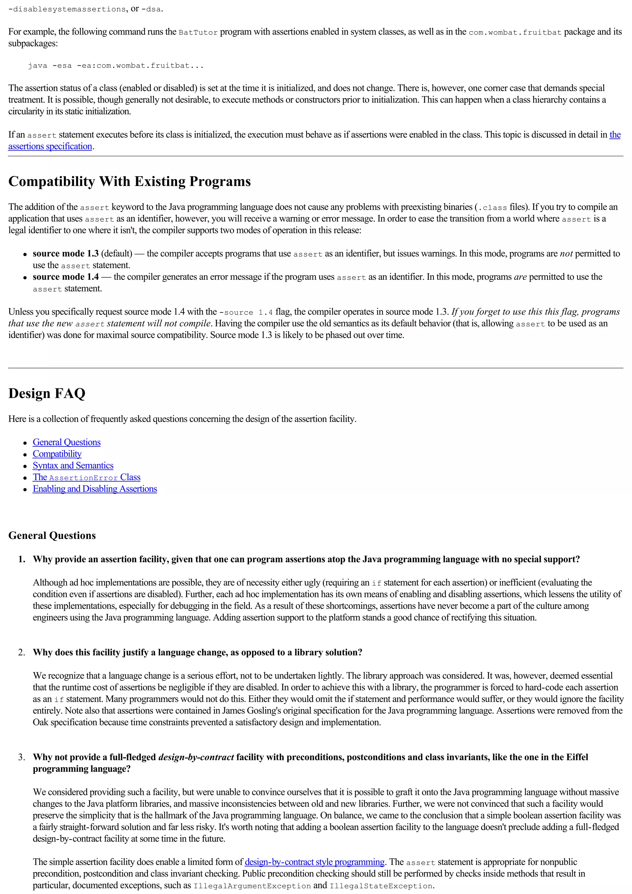-disablesystemassertions, or -dsa.

For example, the following command runs the BatTutor program with assertions enabled in system classes, as well as in the com.wombat.fruitbat package and its
subpackages:

          java -esa -ea:com.wombat.fruitbat...

The assertion status of a class (enabled or disabled) is set at the time it is initialized, and does not change. There is, however, one corner case that demands special
treatment. It is possible, though generally not desirable, to execute methods or constructors prior to initialization. This can happen when a class hierarchy contains a
circularity in its static initialization.

If an assert statement executes before its class is initialized, the execution must behave as if assertions were enabled in the class. This topic is discussed in detail in the
assertions specification.


Compatibility With Existing Programs
The addition of the assert keyword to the Java programming language does not cause any problems with preexisting binaries (.class files). If you try to compile an
application that uses assert as an identifier, however, you will receive a warning or error message. In order to ease the transition from a world where assert is a
legal identifier to one where it isn't, the compiler supports two modes of operation in this release:

      l   source mode 1.3 (default) — the compiler accepts programs that use assert as an identifier, but issues warnings. In this mode, programs are not permitted to
          use the assert statement.
      l   source mode 1.4 — the compiler generates an error message if the program uses assert as an identifier. In this mode, programs are permitted to use the
          assert statement.

Unless you specifically request source mode 1.4 with the -source 1.4 flag, the compiler operates in source mode 1.3. If you forget to use this this flag, programs
that use the new assert statement will not compile. Having the compiler use the old semantics as its default behavior (that is, allowing assert to be used as an
identifier) was done for maximal source compatibility. Source mode 1.3 is likely to be phased out over time.

  


Design FAQ
Here is a collection of frequently asked questions concerning the design of the assertion facility.

      l   General Questions
      l   Compatibility
      l   Syntax and Semantics
      l   The AssertionError Class
      l   Enabling and Disabling Assertions

  

General Questions

     1. Why provide an assertion facility, given that one can program assertions atop the Java programming language with no special support?

          Although ad hoc implementations are possible, they are of necessity either ugly (requiring an if statement for each assertion) or inefficient (evaluating the
          condition even if assertions are disabled). Further, each ad hoc implementation has its own means of enabling and disabling assertions, which lessens the utility of
          these implementations, especially for debugging in the field. As a result of these shortcomings, assertions have never become a part of the culture among
          engineers using the Java programming language. Adding assertion support to the platform stands a good chance of rectifying this situation.

          
     2. Why does this facility justify a language change, as opposed to a library solution?

          We recognize that a language change is a serious effort, not to be undertaken lightly. The library approach was considered. It was, however, deemed essential
          that the runtime cost of assertions be negligible if they are disabled. In order to achieve this with a library, the programmer is forced to hard-code each assertion
          as an if statement. Many programmers would not do this. Either they would omit the if statement and performance would suffer, or they would ignore the facility
          entirely. Note also that assertions were contained in James Gosling's original specification for the Java programming language. Assertions were removed from the
          Oak specification because time constraints prevented a satisfactory design and implementation.

          
     3. Why not provide a full-fledged design-by-contract facility with preconditions, postconditions and class invariants, like the one in the Eiffel
        programming language?

          We considered providing such a facility, but were unable to convince ourselves that it is possible to graft it onto the Java programming language without massive
          changes to the Java platform libraries, and massive inconsistencies between old and new libraries. Further, we were not convinced that such a facility would
          preserve the simplicity that is the hallmark of the Java programming language. On balance, we came to the conclusion that a simple boolean assertion facility was
          a fairly straight-forward solution and far less risky. It's worth noting that adding a boolean assertion facility to the language doesn't preclude adding a full-fledged
          design-by-contract facility at some time in the future.

          The simple assertion facility does enable a limited form of design-by-contract style programming. The assert statement is appropriate for nonpublic
          precondition, postcondition and class invariant checking. Public precondition checking should still be performed by checks inside methods that result in
          particular, documented exceptions, such as IllegalArgumentException and IllegalStateException.
 
