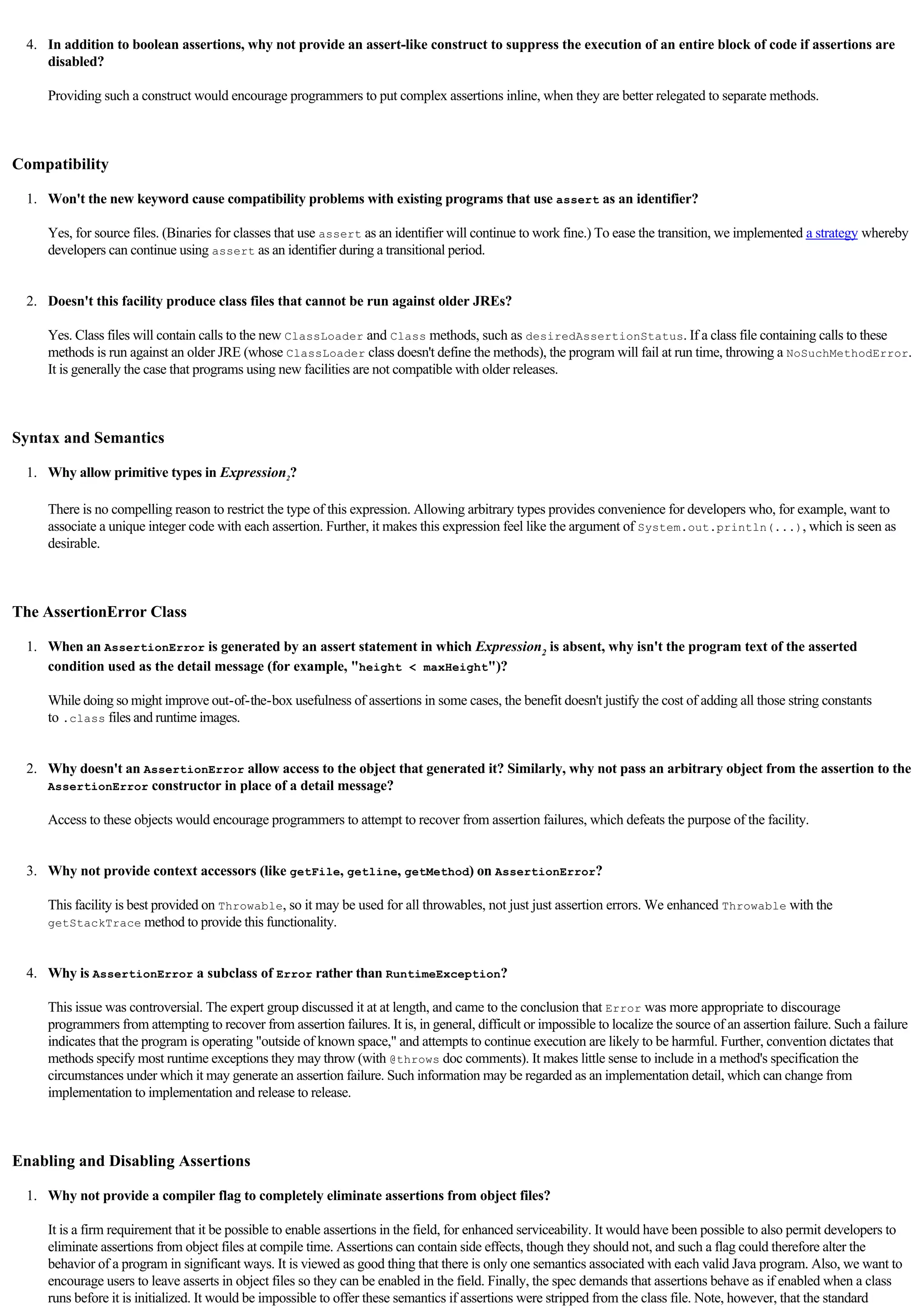   
     4. In addition to boolean assertions, why not provide an assert-like construct to suppress the execution of an entire block of code if assertions are
        disabled?

        Providing such a construct would encourage programmers to put complex assertions inline, when they are better relegated to separate methods.

  

Compatibility

     1. Won't the new keyword cause compatibility problems with existing programs that use assert as an identifier?

        Yes, for source files. (Binaries for classes that use assert as an identifier will continue to work fine.) To ease the transition, we implemented a strategy whereby
        developers can continue using assert as an identifier during a transitional period.

          
     2. Doesn't this facility produce class files that cannot be run against older JREs?

        Yes. Class files will contain calls to the new ClassLoader and Class methods, such as desiredAssertionStatus. If a class file containing calls to these
        methods is run against an older JRE (whose ClassLoader class doesn't define the methods), the program will fail at run time, throwing a NoSuchMethodError.
        It is generally the case that programs using new facilities are not compatible with older releases.

  

Syntax and Semantics

     1. Why allow primitive types in Expression2?

        There is no compelling reason to restrict the type of this expression. Allowing arbitrary types provides convenience for developers who, for example, want to
        associate a unique integer code with each assertion. Further, it makes this expression feel like the argument of System.out.println(...), which is seen as
        desirable.

  

The AssertionError Class

     1. When an AssertionError is generated by an assert statement in which Expression2 is absent, why isn't the program text of the asserted
        condition used as the detail message (for example, "height < maxHeight")?

        While doing so might improve out-of-the-box usefulness of assertions in some cases, the benefit doesn't justify the cost of adding all those string constants
        to .class files and runtime images.

          
     2. Why doesn't an AssertionError allow access to the object that generated it? Similarly, why not pass an arbitrary object from the assertion to the
        AssertionError constructor in place of a detail message?

        Access to these objects would encourage programmers to attempt to recover from assertion failures, which defeats the purpose of the facility.

          
     3. Why not provide context accessors (like getFile, getline, getMethod) on AssertionError?

        This facility is best provided on Throwable, so it may be used for all throwables, not just just assertion errors. We enhanced Throwable with the
        getStackTrace method to provide this functionality.

          
     4. Why is AssertionError a subclass of Error rather than RuntimeException?

        This issue was controversial. The expert group discussed it at at length, and came to the conclusion that Error was more appropriate to discourage
        programmers from attempting to recover from assertion failures. It is, in general, difficult or impossible to localize the source of an assertion failure. Such a failure
        indicates that the program is operating "outside of known space," and attempts to continue execution are likely to be harmful. Further, convention dictates that
        methods specify most runtime exceptions they may throw (with @throws doc comments). It makes little sense to include in a method's specification the
        circumstances under which it may generate an assertion failure. Such information may be regarded as an implementation detail, which can change from
        implementation to implementation and release to release.

  

Enabling and Disabling Assertions

     1. Why not provide a compiler flag to completely eliminate assertions from object files?

        It is a firm requirement that it be possible to enable assertions in the field, for enhanced serviceability. It would have been possible to also permit developers to
        eliminate assertions from object files at compile time. Assertions can contain side effects, though they should not, and such a flag could therefore alter the
        behavior of a program in significant ways. It is viewed as good thing that there is only one semantics associated with each valid Java program. Also, we want to
        encourage users to leave asserts in object files so they can be enabled in the field. Finally, the spec demands that assertions behave as if enabled when a class
        runs before it is initialized. It would be impossible to offer these semantics if assertions were stripped from the class file. Note, however, that the standard
 