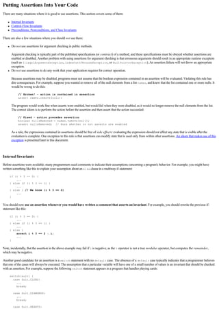 Putting Assertions Into Your Code
There are many situations where it is good to use assertions. This section covers some of them:

     l   Internal Invariants
     l   Control-Flow Invariants
     l   Preconditions, Postconditions, and Class Invariants

There are also a few situations where you should not use them:

     l   Do not use assertions for argument checking in public methods.

         Argument checking is typically part of the published specifications (or contract) of a method, and these specifications must be obeyed whether assertions are
         enabled or disabled. Another problem with using assertions for argument checking is that erroneous arguments should result in an appropriate runtime exception
         (such as IllegalArgumentException, IndexOutOfBoundsException, or NullPointerException). An assertion failure will not throw an appropriate
         exception.
     l   Do not use assertions to do any work that your application requires for correct operation.

         Because assertions may be disabled, programs must not assume that the boolean expression contained in an assertion will be evaluated. Violating this rule has
         dire consequences. For example, suppose you wanted to remove all of the null elements from a list names, and knew that the list contained one or more nulls. It
         would be wrong to do this:

              // Broken! - action is contained in assertion
              assert names.remove(null);

         The program would work fine when asserts were enabled, but would fail when they were disabled, as it would no longer remove the null elements from the list.
         The correct idiom is to perform the action before the assertion and then assert that the action succeeded:

              // Fixed - action precedes assertion
              boolean nullsRemoved = names.remove(null);
              assert nullsRemoved; // Runs whether or not asserts are enabled

         As a rule, the expressions contained in assertions should be free of side effects: evaluating the expression should not affect any state that is visible after the
         evaluation is complete. One exception to this rule is that assertions can modify state that is used only from within other assertions. An idiom that makes use of this
         exception is presented later in this document.

  

Internal Invariants

Before assertions were available, many programmers used comments to indicate their assumptions concerning a program's behavior. For example, you might have
written something like this to explain your assumption about an else clause in a multiway if-statement:

         if (i % 3 == 0) {
             ...
         } else if (i % 3 == 1) {
             ...
         } else { // We know (i % 3 == 2)
             ...
         }

You should now use an assertion whenever you would have written a comment that asserts an invariant. For example, you should rewrite the previous if-
statement like this:

         if (i % 3 == 0) {
             ...
         } else if (i % 3 == 1) {
             ...
         } else {
             assert i % 3 == 2 : i;
             ...
         }

Note, incidentally, that the assertion in the above example may fail if i is negative, as the % operator is not a true modulus operator, but computes the remainder,
which may be negative.

Another good candidate for an assertion is a switch statement with no default case. The absence of a default case typically indicates that a programmer believes
that one of the cases will always be executed. The assumption that a particular variable will have one of a small number of values is an invariant that should be checked
with an assertion. For example, suppose the following switch statement appears in a program that handles playing cards:

         switch(suit) {
           case Suit.CLUBS:
             ...
             break;

           case Suit.DIAMONDS:
             ...
             break;

           case Suit.HEARTS:
 