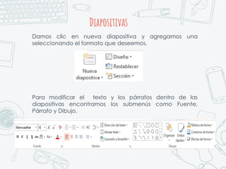 Diapositivas
Damos clic en nueva diapositiva y agregamos una
seleccionando el formato que deseemos.
Para modificar el texto y los párrafos dentro de las
diapositivas encontramos los submenús como Fuente,
Párrafo y Dibujo.
 