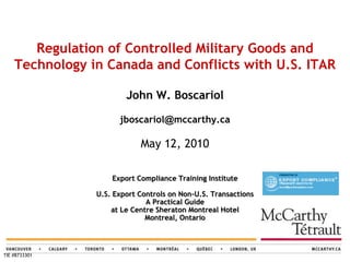 Regulation of Controlled Military Goods and
    Technology in Canada and Conflicts with U.S. ITAR

                        John W. Boscariol

                      jboscariol@mccarthy.ca

                            May 12, 2010

                    Export Compliance Training Institute

                U.S. Export Controls on Non-U.S. Transactions
                              A Practical Guide
                    at Le Centre Sheraton Montreal Hotel
                              Montreal, Ontario




TIE #8733301
 