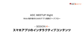 ADC MEETUP Night
Web 制作者のためのアプリ開発ワークフロー

‒ SESSION 4 ‒

スマホアプリのインタラクティブコンテンツ

 