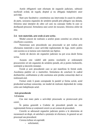 Actele obligatorii sunt efectuate de organele judiciare, subiecţii
neoficiali având, de regulă, dreptul şi nu obligaţia îndeplinirii unor
activităţi.
Sunt acte facultative: constituirea sau intervenţia în cauză în calitate
de parte, sesizarea organului de urmărire penală prin plângere sau denunţ,
folosirea unui interpret de către cel care nu cunoaşte limba în care se
desfăşoară procesul, formularea unei cereri de recuzare, folosirea căilor de
atac.
2.4. Acte materiale, acte orale şi acte scrise.
Modul concret de realizare a actelor poate constitui un criteriu de
clasificare a acestora.
Numeroase acte procedurale sau procesuale se pot realiza prin
efectuarea materială a unor activităţi reglementate de lege, motiv pentru
care acestea se şi numesc acte materiale sau faptice.
Actele de decizie ale organelor judiciare nu pot avea decât forma
scrisa.
Aceasta este valabil atât pentru rezoluţiile şi ordonanţele
procurorului ori ale organului de urmărire penală, cât şi pentru încheierile,
sentinţele şi deciziile instanţei.
Există şi acte procedurale care se pot manifesta în formă orală.
Ascultarea parţilor ori a martorilor, formularea de concluzii în cadrul
dezbaterilor, confruntarea şi alte asemenea acte produc consecinţe dacă se
realizează oral.
Formei orale îi poate corespunde în paralel şi forma scrisă, actul
producând aceleaşi consecinţe, iar modul de realizare depinzând de voinţa
celui care îndeplineşte actul.
Acte procedurale
1.Cererea
Cea mai mare parte a activităţii procesuale se promovează prin
cereri.
În partea generală a Codului de procedură penală nu este
reglementată forma şi conţinutul cererii ca act comun de procedură.
Cererile se adresează organelor judiciare pentru a le determina să
recunoască un drept, să satisfacă o pretenţie să efectueze, în general un act
procesual sau procedural.
Cererea trebuie să cuprindă:
- solicitantul;
 