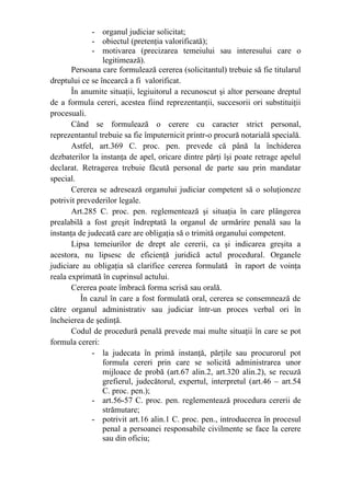 - organul judiciar solicitat;
- obiectul (pretenţia valorificată);
- motivarea (precizarea temeiului sau interesului care o
legitimează).
Persoana care formulează cererea (solicitantul) trebuie să fie titularul
dreptului ce se încearcă a fi valorificat.
În anumite situaţii, legiuitorul a recunoscut şi altor persoane dreptul
de a formula cereri, acestea fiind reprezentanţii, succesorii ori substituiţii
procesuali.
Când se formulează o cerere cu caracter strict personal,
reprezentantul trebuie sa fie împuternicit printr-o procură notarială specială.
Astfel, art.369 C. proc. pen. prevede că până la închiderea
dezbaterilor la instanţa de apel, oricare dintre părţi îşi poate retrage apelul
declarat. Retragerea trebuie făcută personal de parte sau prin mandatar
special.
Cererea se adresează organului judiciar competent să o soluţioneze
potrivit prevederilor legale.
Art.285 C. proc. pen. reglementează şi situaţia în care plângerea
prealabilă a fost greşit îndreptată la organul de urmărire penală sau la
instanţa de judecată care are obligaţia să o trimită organului competent.
Lipsa temeiurilor de drept ale cererii, ca şi indicarea greşita a
acestora, nu lipsesc de eficienţă juridică actul procedural. Organele
judiciare au obligaţia să clarifice cererea formulată în raport de voinţa
reala exprimată în cuprinsul actului.
Cererea poate îmbracă forma scrisă sau orală.
În cazul în care a fost formulată oral, cererea se consemnează de
către organul administrativ sau judiciar într-un proces verbal ori în
încheierea de şedinţă.
Codul de procedură penală prevede mai multe situaţii în care se pot
formula cereri:
- la judecata în primă instanţă, părţile sau procurorul pot
formula cereri prin care se solicită administrarea unor
mijloace de probă (art.67 alin.2, art.320 alin.2), se recuză
grefierul, judecătorul, expertul, interpretul (art.46 – art.54
C. proc. pen.);
- art.56-57 C. proc. pen. reglementează procedura cererii de
strămutare;
- potrivit art.16 alin.1 C. proc. pen., introducerea în procesul
penal a persoanei responsabile civilmente se face la cerere
sau din oficiu;
 