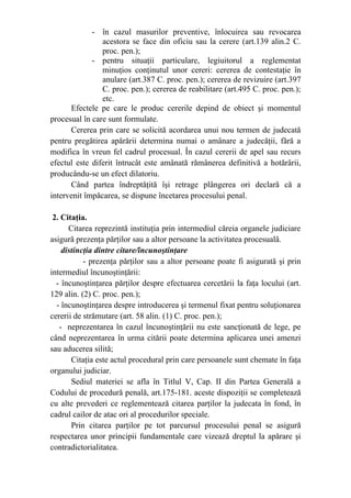 - în cazul masurilor preventive, înlocuirea sau revocarea
acestora se face din oficiu sau la cerere (art.139 alin.2 C.
proc. pen.);
- pentru situaţii particulare, legiuitorul a reglementat
minuţios conţinutul unor cereri: cererea de contestaţie în
anulare (art.387 C. proc. pen.); cererea de revizuire (art.397
C. proc. pen.); cererea de reabilitare (art.495 C. proc. pen.);
etc.
Efectele pe care le produc cererile depind de obiect şi momentul
procesual în care sunt formulate.
Cererea prin care se solicită acordarea unui nou termen de judecată
pentru pregătirea apărării determina numai o amânare a judecăţii, fără a
modifica în vreun fel cadrul procesual. În cazul cererii de apel sau recurs
efectul este diferit întrucât este amânată rămânerea definitivă a hotărârii,
producându-se un efect dilatoriu.
Când partea îndreptăţită îşi retrage plângerea ori declară că a
intervenit împăcarea, se dispune încetarea procesului penal.
2. Citaţia.
Citarea reprezintă instituţia prin intermediul căreia organele judiciare
asigură prezenţa părţilor sau a altor persoane la activitatea procesuală.
  distincţia dintre citare/încunoştinţare
- prezenţa părţilor sau a altor persoane poate fi asigurată şi prin
intermediul încunoştinţării:
- încunoştinţarea părţilor despre efectuarea cercetării la faţa locului (art.
129 alin. (2) C. proc. pen.);
- încunoştinţarea despre introducerea şi termenul fixat pentru soluţionarea
cererii de strămutare (art. 58 alin. (1) C. proc. pen.);
- neprezentarea în cazul încunoştinţării nu este sancţionată de lege, pe
când neprezentarea în urma citării poate determina aplicarea unei amenzi
sau aducerea silită;
Citaţia este actul procedural prin care persoanele sunt chemate în faţa
organului judiciar.
Sediul materiei se afla în Titlul V, Cap. II din Partea Generală a
Codului de procedură penală, art.175-181. aceste dispoziţii se completează
cu alte prevederi ce reglementează citarea parţilor la judecata în fond, în
cadrul cailor de atac ori al procedurilor speciale.
Prin citarea parţilor pe tot parcursul procesului penal se asigură
respectarea unor principii fundamentale care vizează dreptul la apărare şi
contradictorialitatea.
 
