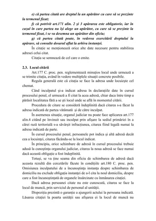 e) că partea citată are dreptul la un apărător cu care să se prezinte
la termenul fixat;
f) că potrivit art.171 alin. 2 şi 3 apărarea este obligatorie, iar în
cazul în care partea nu îşi alege un apărător, cu care să se prezinte la
termenul fixat, i se va desemna un apărător din oficiu;
g) că partea citată poate, în vederea exercitării dreptului la
apărare, să consulte dosarul aflat la arhiva instanţei.
În citaţie se menţionează orice alte date necesare pentru stabilirea
adresei celui citat.
Citaţia se semnează de cel care o emite.
2.3. Locul citării
Art.177 C. proc. pen. reglementează minuţios locul unde urmează a
se trimite citaţia, având în vedere multiplele situaţii concrete posibile.
Regula generală este că citaţia se face la adresa unde locuieşte cel
chemat.
Când inculpatul şi-a indicat adresa în declaraţiile date în cursul
procesului penal, el urmează a fi citat la acea adresă, chiar daca între timp a
părăsit localitatea fără a se şti locul unde se află în momentul citării.
Procedura de citare se consideră îndeplinită dacă citarea s-a făcut la
adresa indicată de partea vătămată şi de către inculpat.
În asemenea situaţie, organul judiciar nu poate face aplicarea art.177
alin.4 citând pe învinuit sau inculpat prin afişare la sediul primăriei în a
cărei rază teritorială s-a săvârşit infracţiunea, citarea fiind legală numai la
adresa indicată de parte.
În cursul procesului penal, persoanele pot indica şi altă adresă decât
cea a locuinţei, citarea făcându-se la locul indicat.
În principiu, orice schimbare de adresă în cursul procesului trebuie
adusă la cunoştinţa organului judiciar, citarea la noua adresă se face numai
dacă această obligaţie a fost îndeplinită.
Totuşi, se va ţine seama din oficiu de schimbarea de adresă dacă
aceasta rezultă din cercetările făcute în condiţiile art.180 C. proc. pen.
Omisiunea inculpatului de a încunoştinţa instanţa despre schimbarea de
domiciliu nu exclude obligaţia instanţei de a-l cita la noul domiciliu, despre
care a fost încunoştinţată de organele însărcinate cu înmânarea citaţiei.
Dacă adresa persoanei citate nu este cunoscută, citarea se face la
locul de muncă, prin serviciul de personal al unităţii.
Dispoziţia prezintă o garanţie a ajungerii actului la persoana indicată.
Lăsarea citaţiei la poarta unităţii sau afişarea ei la locul de muncă nu
 
