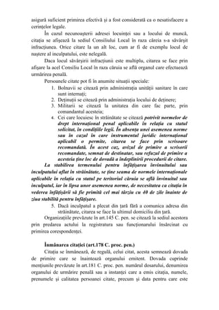 asigură suficient primirea efectivă şi a fost considerată ca o nesatisfacere a
cerinţelor legale.
În cazul necunoaşterii adresei locuinţei sau a locului de muncă,
citaţia se afişează la sediul Consiliului Local în raza căreia s-a săvârşit
infracţiunea. Orice citare la un alt loc, cum ar fi de exemplu locul de
naştere al inculpatului, este nelegală.
Daca locul săvârşirii infracţiunii este multiplu, citarea se face prin
afişare la acel Consiliu Local în raza căruia se află organul care efectuează
urmărirea penală.
Persoanele citate pot fi în anumite situaţii speciale:
1. Bolnavii se citează prin administraţia unităţii sanitare în care
sunt internaţi;
2. Deţinuţii se citează prin administraţia locului de deţinere;
3. Militarii se citează la unitatea din care fac parte, prin
comandantul acesteia;
4. Cei care locuiesc în străinătate se citează potrivit normelor de
drept internaţional penal aplicabile în relaţia cu statul
solicitat, în condiţiile legii. În absenţa unei asemenea norme
sau în cazul în care instrumentul juridic internaţional
aplicabil o permite, citarea se face prin scrisoare
recomandată. În acest caz, avizul de primire a scrisorii
recomandate, semnat de destinatar, sau refuzul de primire a
acesteia ţine loc de dovadă a îndeplinirii procedurii de citare.
La stabilirea termenului pentru înfăţişarea învinuitului sau
inculpatului aflat în străinătate, se ţine seama de normele internaţionale
aplicabile în relaţia cu statul pe teritoriul căruia se află învinuitul sau
inculpatul, iar în lipsa unor asemenea norme, de necesitatea ca citaţia în
vederea înfăţişării să fie primită cel mai târziu cu 40 de zile înainte de
ziua stabilită pentru înfăţişare.
5. Dacă inculpatul a plecat din ţară fără a comunica adresa din
străinătate, citarea se face la ultimul domiciliu din ţară.
Organizaţiile prevăzute în art.145 C. pen. se citează la sediul acestora
prin predarea actului la registratura sau funcţionarului însărcinat cu
primirea corespondenţei.
Înmânarea citaţiei (art.178 C. proc. pen.)
Citaţia se înmânează, de regulă, celui citat, acesta semnează dovada
de primire care se înaintează organului emitent. Dovada cuprinde
menţiunile prevăzute în art.181 C. proc. pen. numărul dosarului, denumirea
organului de urmărire penală sau a instanţei care a emis citaţia, numele,
prenumele şi calitatea persoanei citate, precum şi data pentru care este
 