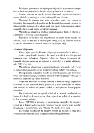 Înfăţişarea persoanelor în faţa organului judiciar poate fi realizată pe
baza a două acte procedurale diferite: citaţia şi mandatul de aducere.
Citaţia constituie un act de invitare căruia cel citat trebuie să-i dea
urmare fără altă constrângere pe baza dispoziţiilor de chemare.
Mandatul de aducere este actul procedural scris care conţine o
dispoziţie dată organelor de poliţie, de la domiciliul persoanei chemate în
fata autorităţii judiciare, de a aduce, dacă este cazul, forţat persoana a cărei
prezenţă este necesară pentru soluţionarea cauzei.
Mandatul de aducere se emite de organul judiciar dacă cel citat nu s-
a prezentat şi prezenţa sa este necesară.
Împotriva învinuitului sau inculpatului se poate emite mandat de
aducere, chiar înainte de a fi chemat prin citaţie, dacă se constată motivat
că măsura se impune în interesul rezolvării cauzei (art.183).
Mandatul obligatoriu.
Uneori legea prevede folosirea obligatorie a mandatului de aducere.
Astfel, preşedintele instanţei, în cazul procedurii speciale privind
judecarea unor infracţiuni flagrante, odată cu fixarea termenului de
judecată, dispune aducerea cu mandat a martorilor şi a părţii vătămate,
art.472 C. proc. pen.
Mandatul de aducere are în general conţinutul unei citaţii (art.176) si
se executa prin organele politiei, jandarmeriei sau poliţiei comunitare.
Dacă persoana indicată în mandat nu poate fi condusă din motive de
boală sau orice altă cauză, aceasta se constată printr-un proces verbal, ce se
înaintează organului ce a emis mandatul.
Negăsirea persoanei la adresa indicată în mandat obligă organul de
executare să facă cercetări pentru găsirea ei şi dacă cercetările au rămas
fără rezultat se încheie un proces verbal cu menţionarea investigaţiilor
întreprinse.
Dacă învinuitul sau inculpatul refuză să se supună mandatului sau
încearcă să fugă, va fi constrâns de către organele de poliţie să se prezinte
în faţa organului judiciar.
Legea 202/2010 a introdus şi posibilitatea organelor de urmărire
penală de a dispune aducerea prin constrângerea în temeiul unui mandat
de aducere şi a martorului.( art. 184 alin. (31
) din C. proc. pen).
Executarea mandatelor de aducere privind pe militari se face prin
comandantul unităţii militare sau prin comandantul garnizoanei.
 